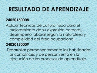 RESULTADO DE APRENDIZAJE24020150008Aplicar técnicas de cultura física para el mejoramiento de su expresión corporal, desempeño laboral según la naturaleza y complejidad del área ocupacional.24020150009Desarrollar permanentemente las habilidades psicomotrices y de pensamiento en la ejecución de los procesos de aprendizaje.