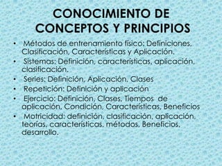 CONOCIMIENTO DE CONCEPTOS Y PRINCIPIOSMétodos de entrenamiento físico: Definiciones, Clasificación, Características y Aplicación.   Sistemas: Definición, características, aplicación, clasificación.  Series: Definición, Aplicación, Clases  Repetición: Definición y aplicación  Ejercicio: Definición, Clases, Tiempos  de aplicación, Condición, Características, Beneficios Motricidad: definición, clasificación, aplicación, teorías, características, métodos, Beneficios, desarrollo. 