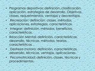 Programas deportivos: definición, clasificación, aplicación, estrategias de desarrollo, Objetivos, clases, requerimientos, ventajas y desventajas.  Recreación: definición, clases, métodos, aplicaciones, estrategias, características.  Integrar: definición, métodos, beneficios, características.Reacción Mental: definición, características, desarrollo, técnicas, métodos, teorías, características . Destreza motora: definición, características, desarrollo, técnicas, ventajas, aplicaciones . Psicomotricidad: definición, clases, técnicas y procedimientos.