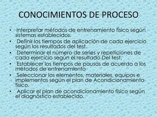 CONOCIMIENTOS DE PROCESOInterpretar métodos de entrenamiento físico según sistemas establecidos.  Definir los tiempos de aplicación de cada ejercicio según los resultados del test.  Determinar el número de series y repeticiones de cada ejercicio según el resultado Del test.  Establecer los tiempos de pausas de acuerdo a los métodos de entrenamiento Seleccionar los elementos, materiales, equipos e implementos según el plan de Acondicionamiento físico.  Aplicar el plan de acondicionamiento físico según el diagnóstico establecido. 