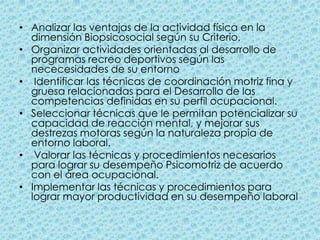 Analizar las ventajas de la actividad física en la dimensión Biopsicosocial según su Criterio. Organizar actividades orientadas al desarrollo de programas recreo deportivos según las nececesidades de su entorno Identificar las técnicas de coordinación motriz fina y gruesa relacionadas para el Desarrollo de las competencias definidas en su perfil ocupacional. Seleccionar técnicas que le permitan potencializar su capacidad de reacción mental, y mejorar sus destrezas motoras según la naturaleza propia de entorno laboral.    Valorar las técnicas y procedimientos necesarios para lograr su desempeño Psicomotriz de acuerdo con el área ocupacional. Implementar las técnicas y procedimientos para lograr mayor productividad en su desempeño laboral