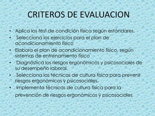  CRITEROS DE EVALUACIONAplica los test de condición física según estándares.  Selecciona los ejercicios para el plan de acondicionamiento físico Elabora el plan de acondicionamiento físico, según sistemas de entrenamiento físico  Diagnóstica los riesgos ergonómicos y psicosociales de su desempeño laboral.  Selecciona las técnicas de cultura física para prevenir riesgos ergonómicos y psicosociales.  Implementa técnicas de cultura física para la prevención de riesgos ergonómicos y psicosociales