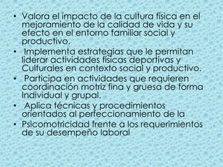 Valora el impacto de la cultura física en el mejoramiento de la calidad de vida y su efecto en el entorno familiar social y productivo.  Implementa estrategias que le permitan liderar actividades físicas deportivas y Culturales en contexto social y productivo.  Participa en actividades que requieren coordinación motriz fina y gruesa de forma Individual y grupal.  Aplica técnicas y procedimientos orientados al perfeccionamiento de la Psicomotricidad frente a los requerimientos de su desempeño laboral