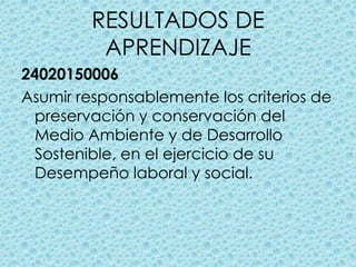 RESULTADOS DE APRENDIZAJE24020150006Asumir responsablemente los criterios de preservación y conservación del Medio Ambiente y de Desarrollo Sostenible, en el ejercicio de su Desempeño laboral y social.
