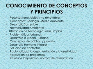 CONOCIMIENTO DE CONCEPTOS Y PRINCIPIOSRecursos renovables y no renovables  Conceptos: Ecología, Medio Ambiente.  Desarrollo Sostenible  Normatividad Ambiental Utilización de Tecnologías más Limpias  Problemáticas Urbanas  Desarrollo a Escala Humana  Conceptos de público y privado   Desarrollo Humano Integral  Solución de conflictos   Racionalidad, la argumentación y la asertividad.  Resolución de problemas  Residuos: Disposición, normas de clasificación.