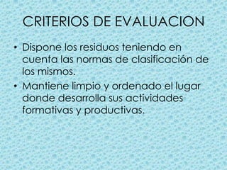 CRITERIOS DE EVALUACIONDispone los residuos teniendo en cuenta las normas de clasificación de los mismos.Mantiene limpio y ordenado el lugar donde desarrolla sus actividades formativas y productivas.