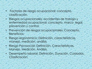 Factores de riesgo ocupacional: concepto, clasificación.Riesgos ocupacionales: accidentes de trabajo y enfermedad ocupacional; concepto, marco  legal, prevención y control. Prevención de riesgos ocupacionales: Concepto, Beneficios. Riesgo ergonómico: Definición, características, manejo, medición, análisisRiesgo Psicosocial: Definición, Características, Manejo, Medición, Análisis. Desempeño laboral: Definición, Duración, Cuidados, Clasificación.