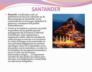 SANTANDERPanachi, Localizado a solo 40 kilómetros de San Gil y distante 54 de Bucaramanga en Santander, se ha convertido en el icono que simboliza la pujanza y verraquera del pueblo Santandereano. Como se le empieza a conocer recuerda la grandeza de un pueblo que fue protagonista de la historia y libertad Colombiana. Este majestuoso e imponente cañón roba las miradas de todos los que se acercan a su territorio. La visita al Parque se ha convertido en una actividad obligada de los turistas que llegan a San Gil y Santander, es un encuentro con la naturaleza, es volar en los hombros de las agrestes montañas y tocar el cielo con las manos; bienvenidos amigos,.... el imponente mirador de 360 grados los espera para dar paso a la imaginación y creatividad en cada toma fotográfica. 