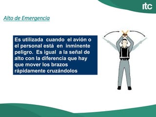 Alto de Emergencia
Es utilizada cuando el avión o
el personal está en inminente
peligro. Es igual a la señal de
alto con la diferencia que hay
que mover los brazos
rápidamente cruzándolos
 