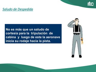 Saludo de Despedida
No es más que un saludo de
cortesía para la tripulación de
cabina y luego de este la aeronave
inicia su rodaje hacia la pista.
 