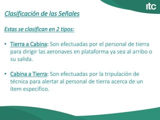 Clasificación de las Señales
Estas se clasifican en 2 tipos:
• Tierra a Cabina: Son efectuadas por el personal de tierra
para dirigir las aeronaves en plataforma ya sea al arribo o
su salida.
• Cabina a Tierra: Son efectuadas por la tripulación de
técnica para alertar al personal de tierra acerca de un
ítem específico.
 