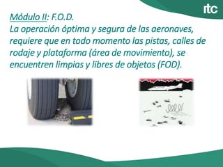 Módulo II: F.O.D.
La operación óptima y segura de las aeronaves,
requiere que en todo momento las pistas, calles de
rodaje y plataforma (área de movimiento), se
encuentren limpias y libres de objetos (FOD).
 