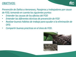 OBJETIVOS:
Prevención de Daños a Aeronaves, Pasajeros y trabajadores por causa
de FOD, tomando en cuenta los siguientes puntos:
• Entender las causas de los efectos del FOD
• Entender las diferentes técnicas de prevención de FOD
• Realizar buenos hábitos de trabajo para ayudar a la eliminación de
OFD.
• Compartir buenas practicas en el área de FOD.
 