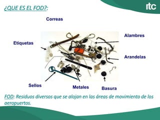 ¿QUE ES EL FOD?:
Etiquetas
Correas
Alambres
Arandelas
BasuraMetalesSellos
FOD: Residuos diversos que se alojan en las áreas de movimiento de los
aeropuertos.
 