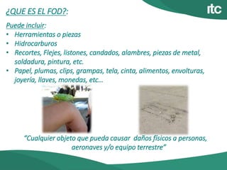 ¿QUE ES EL FOD?:
Puede incluir:
• Herramientas o piezas
• Hidrocarburos
• Recortes, Flejes, listones, candados, alambres, piezas de metal,
soldadura, pintura, etc.
• Papel, plumas, clips, grampas, tela, cinta, alimentos, envolturas,
joyería, llaves, monedas, etc…
“Cualquier objeto que pueda causar daños físicos a personas,
aeronaves y/o equipo terrestre”
 
