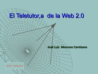 El Teletutor,a  de la Web 2.0 José Luis  Moscoso Cantizano FECHA : 29/05/2010 