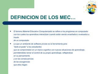 DEFINICION DE LOS MEC… El término Material Educativo Computarizado se refiere a los programas en computador con los cuales los aprendices interactúan cuando están siendo enseñados o evaluados a través  de un computador. Lo que un ambiente de software provee es la herramienta para  “darle el poder” a los estudiantes  que se comprometan en un marco cognitivo con nuevas situaciones de aprendizaje, permitiéndoles tomar el control de su propio aprendizaje, reflejándose  en su pensamiento  y en las consecuencias  de las escogencias  que ellos hagan. 