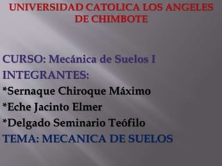 UNIVERSIDAD CATOLICA LOS ANGELES
DE CHIMBOTE
CURSO: Mecánica de Suelos I
INTEGRANTES:
*Sernaque Chiroque Máximo
*Eche Jacinto Elmer
*Delgado Seminario Teófilo
TEMA: MECANICA DE SUELOS
 