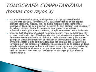    Hace no demasiados años, el diagnóstico y la programación del
    tratamiento (cirugía, fármacos, etc.) para desórdenes en los tejidos
    blandos (cerebro, hígado, etc.) se hacía mediante procedimientos
    invasivos y técnicas de aplicación de rayos X, que brindan una imagen en
    dos dimensiones, donde los órganos aparecen comprimidos o
    aplastados en la placa. Actualmente, se aplican nuevos procedimientos:
   Scanner TAC (Tomografia Axial Computarizada): consiste básicamente
    en una parrilla de rayos X independientes que atraviesan al paciente. Su
    funcionamiento mecánico se realiza a través de emisores y detectores
    que giran simultáneamente y, al realizar una revolución completa, se
    envían los datos a una computadora que los analiza. De la cuadrícula
    formada, con los emisores y detectores, a cada una se le asigna un tono
    gris de tal manera que se logra la imagen de un corte en rebanadas del
    paciente. Mediante el avance del paciente en el tubo radiológico se
    realizan cortes sucesivos hasta obtener una imagen prácticamente
    tridimensional.
 