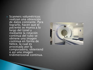    Scanners volumétricos:
    realizan una obtención
    de datos constante. Para
    lograrlo, hacen que el
    paciente se mueva a lo
    largo del túnel y
    mediante la rotación
    continua del tubo se
    obtiene una imagen
    continua en forma de
    hélice, la cual es
    procesada por la
    computadora, obteniend
    o así una imagen
    tridimensional continua.
 