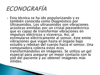    Esta técnica se ha ido popularizando y es
    también conocida como Diagnóstico por
    Ultrasonidos. Los ultrasonidos son vibraciones
    acústicas emitidas por un cristal piezoeléctrico
    que es capaz de transformar vibraciones en
    impulsos eléctricos y viceversa. Así, al
    estimularse eléctricamente al sensor, éste emite
    vibraciones que viajan hasta el órgano bajo
    estudio y rebotan del cuerpo hacia el sensor. Una
    computadora colecta estos ecos
    transformándolos en imágenes. Se utiliza un gel
    especial para asegurar un mejor contacto con la
    piel del paciente y así obtener imágenes más
    nítidas.
 