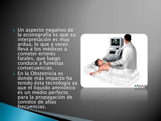    Un aspecto negativo de
    la econografía es que su
    interpretación es muy
    ardua, lo que a veces
    lleva a los médicos a
    cometer errores
    fatales, que luego
    conduce a funestas
    consecuencias.
   En la Obstetricia es
    donde más impacto ha
    tenido ésta tecnología ya
    que el liquido amniótico
    es un medio perfecto
    para la propagación de
    sonidos de altas
    frecuencias.
 