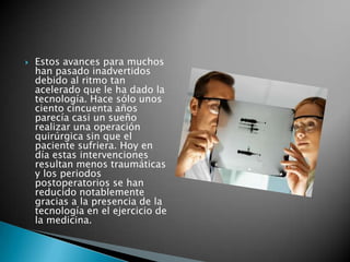    Estos avances para muchos
    han pasado inadvertidos
    debido al ritmo tan
    acelerado que le ha dado la
    tecnología. Hace sólo unos
    ciento cincuenta años
    parecía casi un sueño
    realizar una operación
    quirúrgica sin que el
    paciente sufriera. Hoy en
    día estas intervenciones
    resultan menos traumáticas
    y los periodos
    postoperatorios se han
    reducido notablemente
    gracias a la presencia de la
    tecnología en el ejercicio de
    la medicina.
 