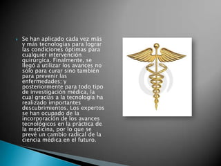    Se han aplicado cada vez más
    y más tecnologías para lograr
    las condiciones óptimas para
    cualquier intervención
    quirúrgica. Finalmente, se
    llegó a utilizar los avances no
    sólo para curar sino también
    para prevenir las
    enfermedades; y
    posteriormente para todo tipo
    de investigación médica, la
    cual gracias a la tecnología ha
    realizado importantes
    descubrimientos. Los expertos
    se han ocupado de la
    incorporación de los avances
    tecnológicos en la práctica de
    la medicina, por lo que se
    prevé un cambio radical de la
    ciencia médica en el futuro.
 