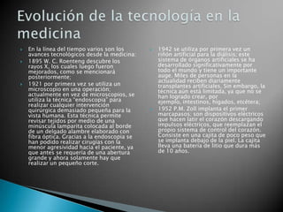    En la línea del tiempo varios son los         1942 se utiliza por primera vez un
    avances tecnológicos desde la medicina:        riñón artificial para la diálisis; este
   1895 W. C. Roenteng descubre los               sistema de órganos artificiales se ha
    rayos X, los cuales luego fueron               desarrollado significativamente por
    mejorados, como se mencionará                  todo el mundo y tiene un importante
    posteriormente;                                auge. Miles de personas en la
                                                   actualidad reciben diariamente
   1921 por primera vez se utiliza un             transplantes artificiales. Sin embargo, la
    microscopio en una operación;                  técnica aún está limitada, ya que no se
    actualmente en vez de microscopios, se         han logrado crear, por
    utiliza la técnica “endoscopia” para           ejemplo, intestinos, hígados, etcétera;
    realizar cualquier intervención
    quirúrgica demasiado pequeña para la          1952 P.M. Zoll implanta el primer
    vista humana. Esta técnica permite             marcapasos; son dispositivos eléctricos
    revisar tejidos por medio de una               que hacen latir el corazón descargando
    minúscula lamparita colocada al borde          impulsos eléctricos, que reemplazan el
    de un delgado alambre elaborado con            propio sistema de control del corazón.
    fibra óptica. Gracias a la endoscopia se       Consiste en una cajita de poco peso que
    han podido realizar cirugías con la            se implanta debajo de la piel. La cajita
    menor agresividad hacia el paciente, ya        lleva una batería de litio que dura más
    que antes se requería de una abertura          de 10 años.
    grande y ahora solamente hay que
    realizar un pequeño corte.
 
