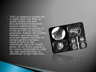    1953 se obtiene el modelo de
    la doble hélice del ADN; se
    puede señalar que este
    descubrimiento revolucionó
    tanto la medicina como
    nuestra manera de pensar. En
    el año de 1991 se inició un
    programa, Análisis del Genoma
    Humano, que tiene como
    principal objetivo descifrar el
    código genético humano.
    Hasta la fecha se han
    identificado cerca de 18,000
    genes. En un futuro, gracias a
    las nuevas computadoras, cada
    vez más especializadas, se
    identificará un gen cada hora.
 