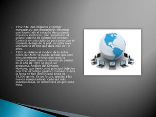    1952 P.M. Zoll implanta el primer
    marcapasos; son dispositivos eléctricos
    que hacen latir el corazón descargando
    impulsos eléctricos, que reemplazan el
    propio sistema de control del corazón.
    Consiste en una cajita de poco peso que se
    implanta debajo de la piel. La cajita lleva
    una batería de litio que dura más de 10
    años.
   1953 se obtiene el modelo de la doble
    hélice del ADN; se puede señalar que este
    descubrimiento revolucionó tanto la
    medicina como nuestra manera de pensar.
    En el año de 1991 se inició un
    programa, Análisis del Genoma
    Humano, que tiene como principal objetivo
    descifrar el código genético humano. Hasta
    la fecha se han identificado cerca de
    18,000 genes. En un futuro, gracias a las
    nuevas computadoras, cada vez más
    especializadas, se identificará un gen cada
    hora.
 