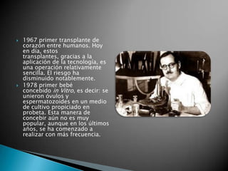   1967 primer transplante de
    corazón entre humanos. Hoy
    en día, estos
    transplantes, gracias a la
    aplicación de la tecnología, es
    una operación relativamente
    sencilla. El riesgo ha
    disminuido notablemente.
   1978 primer bebé
    concebido in Vitro, es decir: se
    unieron óvulos y
    espermatozoides en un medio
    de cultivo propiciado en
    probeta. Esta manera de
    concebir aún no es muy
    popular, aunque en los últimos
    años, se ha comenzado a
    realizar con más frecuencia.
 