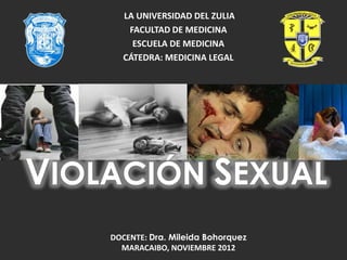 LA UNIVERSIDAD DEL ZULIA
FACULTAD DE MEDICINA
ESCUELA DE MEDICINA
CÁTEDRA: MEDICINA LEGAL
DOCENTE: Dra. Mileida Bohorquez
MARACAIBO, NOVIEMBRE 2012
VIOLACIÓN SEXUAL
 