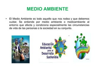 MEDIO AMBIENTE
• El Medio Ambiente es todo aquello que nos rodea y que debemos
cuidar, Se entiende por medio ambiente o medioambiente al
entorno que afecta y condiciona especialmente las circunstancias
de vida de las personas o la sociedad en su conjunto.

 