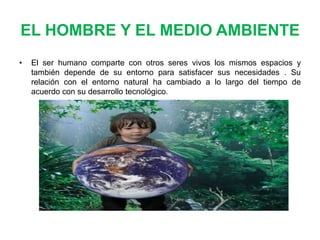 EL HOMBRE Y EL MEDIO AMBIENTE
•

El ser humano comparte con otros seres vivos los mismos espacios y
también depende de su entorno para satisfacer sus necesidades . Su
relación con el entorno natural ha cambiado a lo largo del tiempo de
acuerdo con su desarrollo tecnológico.

 