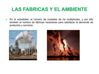LAS FABRICAS Y EL AMBIENTE
•

En la actualidad, el número de ciudades de ha multiplicado, y por ello
también el número de fábricas necesarias para satisfacer la demanda de
productos y servicios.

 