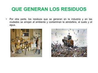 QUE GENERAN LOS RESIDUOS
•

Por otra parte, los residuos que se generan en la industria y en las
ciudades se arrojan al ambiente y contaminan la atmósfera, el suelo y el
agua.

 