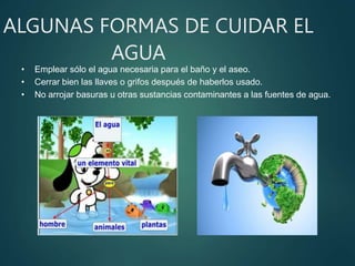 ALGUNAS FORMAS DE CUIDAR EL
AGUA
• Emplear sólo el agua necesaria para el baño y el aseo.
• Cerrar bien las llaves o grifos después de haberlos usado.
• No arrojar basuras u otras sustancias contaminantes a las fuentes de agua.
 