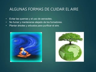 ALGUNAS FORMAS DE CUIDAR EL AIRE
• Evitar las quemas y el uso de aerosoles.
• No fumar y mantenerse alejado de los fumadores.
• Plantar árboles y arbustos para purificar el aire.
 