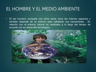 EL HOMBRE Y EL MEDIO AMBIENTE
• El ser humano comparte con otros seres vivos los mismos espacios y
también depende de su entorno para satisfacer sus necesidades . Su
relación con el entorno natural ha cambiado a lo largo del tiempo de
acuerdo con su desarrollo tecnológico.
 