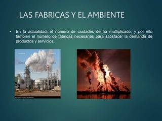 LAS FABRICAS Y EL AMBIENTE
• En la actualidad, el número de ciudades de ha multiplicado, y por ello
también el número de fábricas necesarias para satisfacer la demanda de
productos y servicios.
 