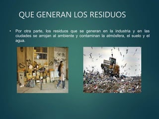 QUE GENERAN LOS RESIDUOS
• Por otra parte, los residuos que se generan en la industria y en las
ciudades se arrojan al ambiente y contaminan la atmósfera, el suelo y el
agua.
 