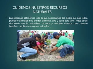 CUIDEMOS NUESTROS RECURSOS
NATURALES
• Las personas obtenemos todo lo que necesitamos del medio que nos rodea
plantas y animales nos brindan alimento, aire y agua para vivir. Todos estos
elementos que la naturaleza produce y nosotros usamos para nuestro
beneficio, se llaman recursos naturales
 