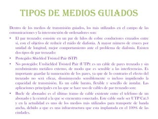 TIPOS DE MEDIOS GUIADOS
Dentro de los medios de transmisión guiados, los más utilizados en el campo de las
comunicaciones y la interconexión de ordenadores son:
• El par trenzado: consiste en un par de hilos de cobre conductores cruzados entre
   sí, con el objetivo de reducir el ruido de diafonía. A mayor número de cruces por
   unidad de longitud, mejor comportamiento ante el problema de diafonía. Existen
   dos tipos de par trenzado:
• Protegido: Shielded Twisted Pair (STP)
• No protegido: Unshielded Twisted Pair (UTP): es un cable de pares trenzado y sin
   recubrimiento metálico externo, de modo que es sensible a las interferencias. Es
   importante guardar la numeración de los pares, ya que de lo contrario el efecto del
   trenzado no será eficaz, disminuyendo sensiblemente o incluso impidiendo la
   capacidad de transmisión. Es un cable barato, flexible y sencillo de instalar. Las
   aplicaciones principales en las que se hace uso de cables de par trenzado son:
• Bucle de abonado: es el último tramo de cable existente entre el teléfono de un
   abonado y la central a la que se encuentra conectado. Este cable suele ser UTP Cat.3
   y en la actualidad es uno de los medios más utilizados para transporte de banda
   ancha, debido a que es una infraestructura que esta implantada en el 100% de las
   ciudades.
 