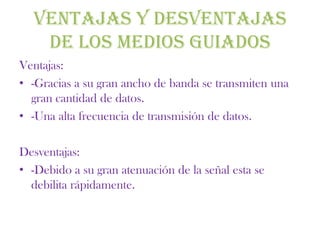 VENTAJAS Y DESVENTAJAS
   DE LOS MEDIOS GUIADOS
Ventajas:
• -Gracias a su gran ancho de banda se transmiten una
  gran cantidad de datos.
• -Una alta frecuencia de transmisión de datos.

Desventajas:
• -Debido a su gran atenuación de la señal esta se
  debilita rápidamente.
 