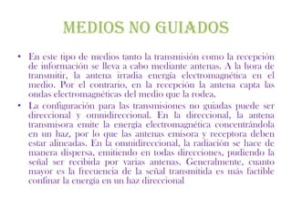 MEDIOS NO GUIADOS
• En este tipo de medios tanto la transmisión como la recepción
  de información se lleva a cabo mediante antenas. A la hora de
  transmitir, la antena irradia energía electromagnética en el
  medio. Por el contrario, en la recepción la antena capta las
  ondas electromagnéticas del medio que la rodea.
• La configuración para las transmisiones no guiadas puede ser
  direccional y omnidireccional. En la direccional, la antena
  transmisora emite la energía electromagnética concentrándola
  en un haz, por lo que las antenas emisora y receptora deben
  estar alineadas. En la omnidireccional, la radiación se hace de
  manera dispersa, emitiendo en todas direcciones, pudiendo la
  señal ser recibida por varias antenas. Generalmente, cuanto
  mayor es la frecuencia de la señal transmitida es más factible
  confinar la energía en un haz direccional
 