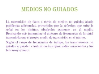MEDIOS NO GUIADOS
La transmisión de datos a través de medios no guiados añade
problemas adicionales, provocados por la reflexión que sufre la
señal en los distintos obstáculos existentes en el medio.
Resultando más importante el espectro de frecuencias de la señal
transmitida que el propio medio de transmisión en sí mismo.
Según el rango de frecuencias de trabajo, las transmisiones no
guiadas se pueden clasificar en tres tipos: radio, microondas y luz
(infrarrojos/láser).
 