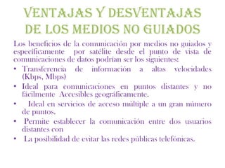 VENTAJAS Y DESVENTAJAS
  DE LOS MEDIOS NO GUIADOS
Los beneficios de la comunicación por medios no guiados y
específicamente por satélite desde el punto de vista de
comunicaciones de datos podrían ser los siguientes:
• Transferencia de información a altas velocidades
  (Kbps, Mbps)
• Ideal para comunicaciones en puntos distantes y no
  fácilmente Accesibles geográficamente.
• Ideal en servicios de acceso múltiple a un gran número
  de puntos.
• Permite establecer la comunicación entre dos usuarios
  distantes con
• La posibilidad de evitar las redes públicas telefónicas.
 