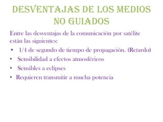 DESVENTAJAS DE LOS MEDIOS
       NO GUIADOS
Entre las desventajas de la comunicación por satélite
están las siguientes:
• 1/4 de segundo de tiempo de propagación. (Retardo)
• Sensibilidad a efectos atmosféricos
• Sensibles a eclipses
• Requieren transmitir a mucha potencia
 