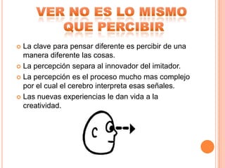  La clave para pensar diferente es percibir de una
  manera diferente las cosas.
 La percepción separa al innovador del imitador.

 La percepción es el proceso mucho mas complejo
  por el cual el cerebro interpreta esas señales.
 Las nuevas experiencias le dan vida a la
  creatividad.
 